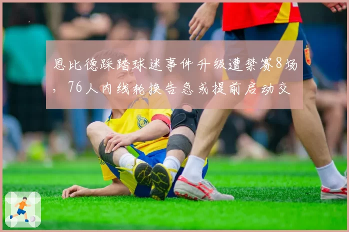 恩比德踩踏球迷事件升级遭禁赛8场，76人内线轮换告急或提前启动交易