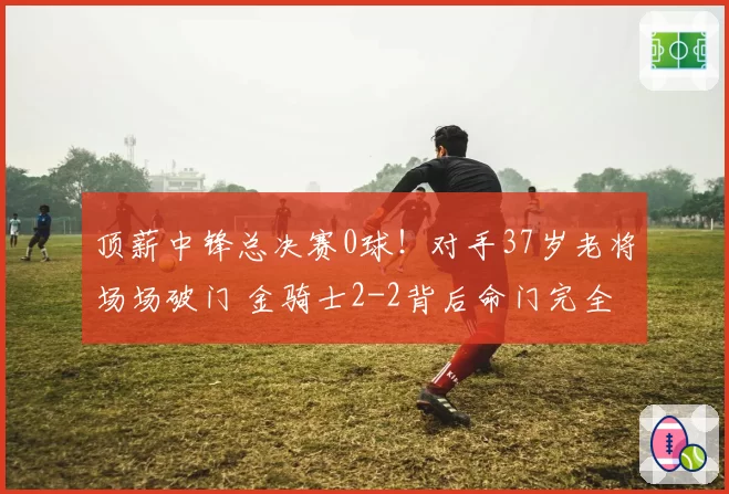 顶薪中锋总决赛0球！对手37岁老将场场破门 金骑士2-2背后命门完全暴露