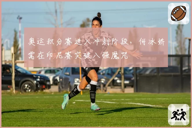 奥运积分赛进入冲刺阶段，何冰娇需在印尼赛突破八强魔咒