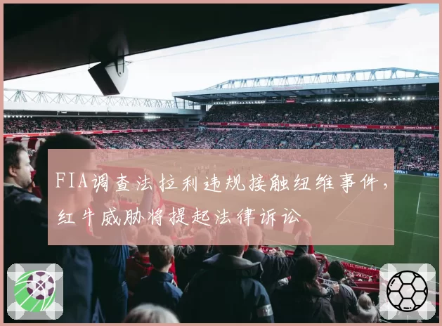 FIA调查法拉利违规接触纽维事件，红牛威胁将提起法律诉讼