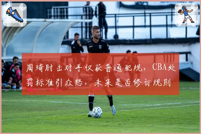 周琦肘击对手仅获普通犯规,CBA处罚标准引众怒,未来是否修订规则?
