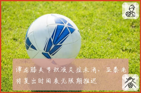 谭龙膝关节积液炎症未消,亚泰老将复出时间表无限期推迟