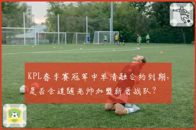 KPL春季赛冠军中单清融合约到期，是否会追随老帅加盟新晋战队？