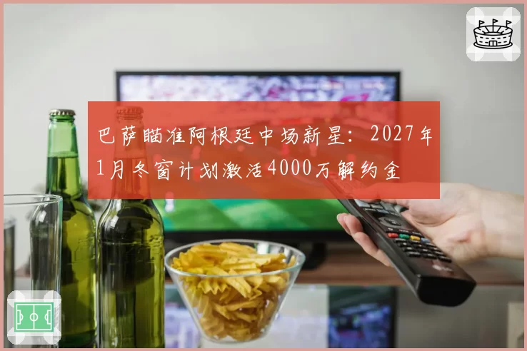 巴萨瞄准阿根廷中场新星：2027年1月冬窗计划激活4000万解约金