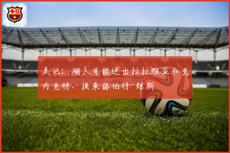美记:湖人可能送出拉拉维亚和克内克特,换来赫伯特-琼斯