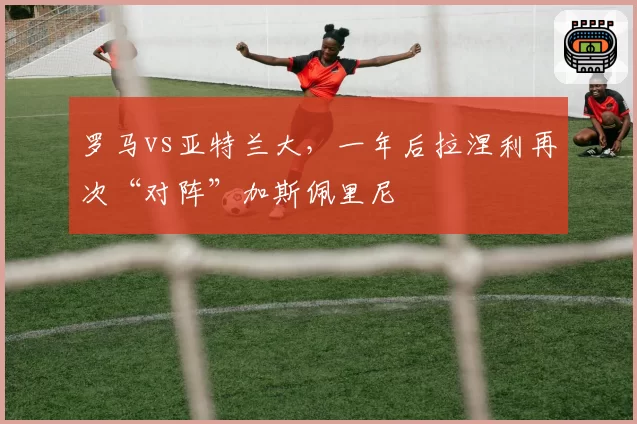 罗马vs亚特兰大，一年后拉涅利再次“对阵”加斯佩里尼