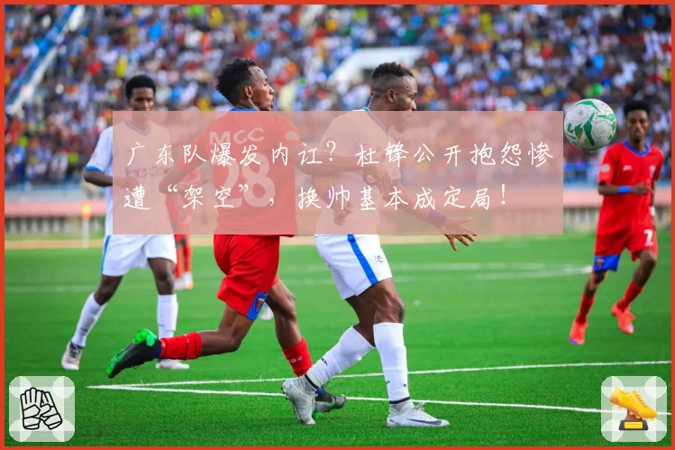 广东队爆发内讧？杜锋公开抱怨惨遭“架空”，换帅基本成定局！