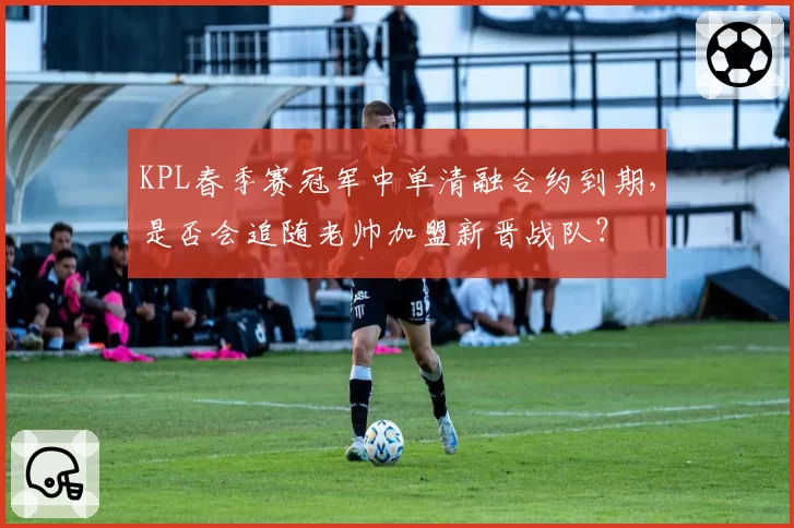 KPL春季赛冠军中单清融合约到期,是否会追随老帅加盟新晋战队?