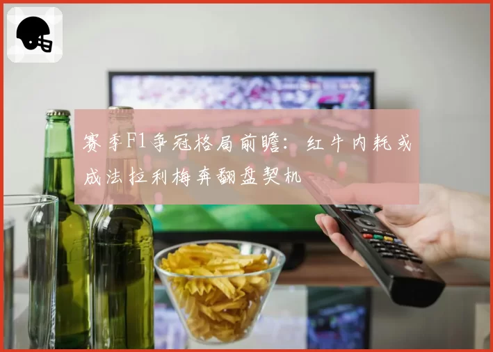 赛季F1争冠格局前瞻：红牛内耗或成法拉利梅奔翻盘契机