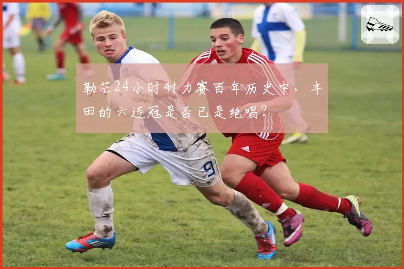 勒芒24小时耐力赛百年历史中，丰田的六连冠是否已是绝唱？