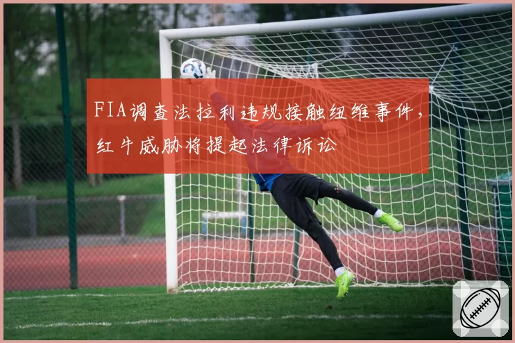 FIA调查法拉利违规接触纽维事件，红牛威胁将提起法律诉讼