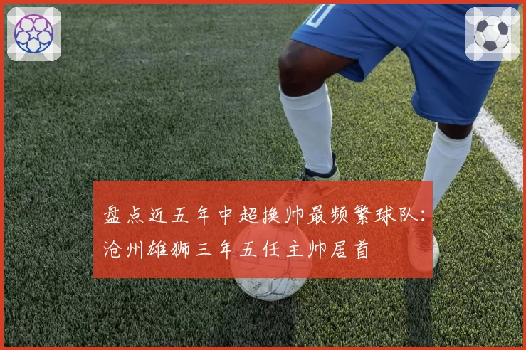 盘点近五年中超换帅最频繁球队:沧州雄狮三年五任主帅居首