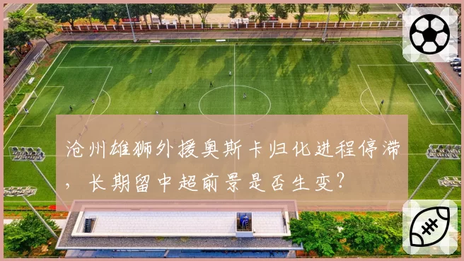 沧州雄狮外援奥斯卡归化进程停滞，长期留中超前景是否生变？