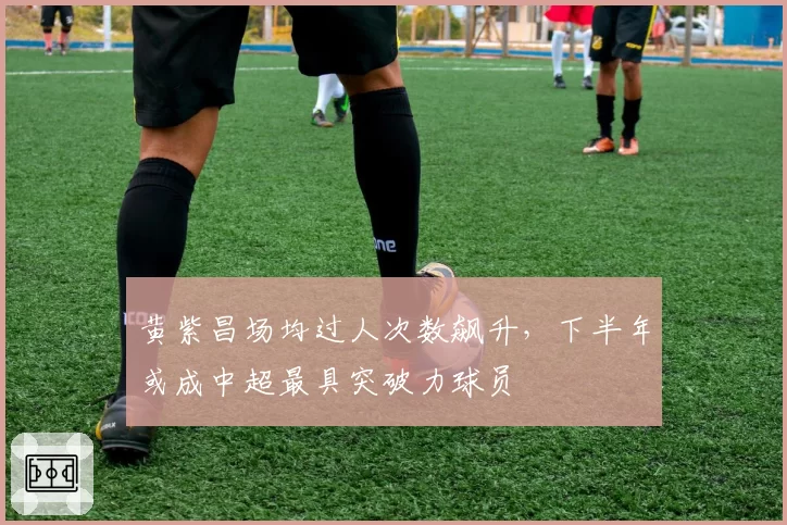 黄紫昌场均过人次数飙升，下半年或成中超最具突破力球员