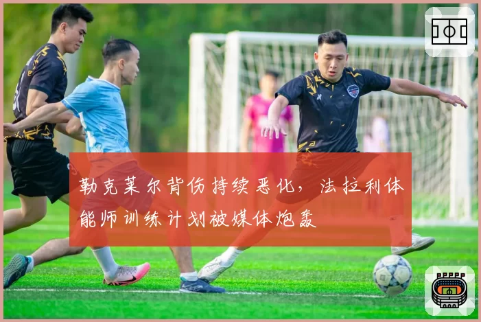 勒克莱尔背伤持续恶化，法拉利体能师训练计划被媒体炮轰