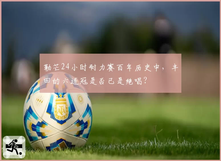 勒芒24小时耐力赛百年历史中，丰田的六连冠是否已是绝唱？
