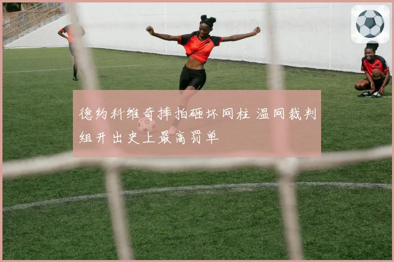 德约科维奇摔拍砸坏网柱 温网裁判组开出史上最高罚单