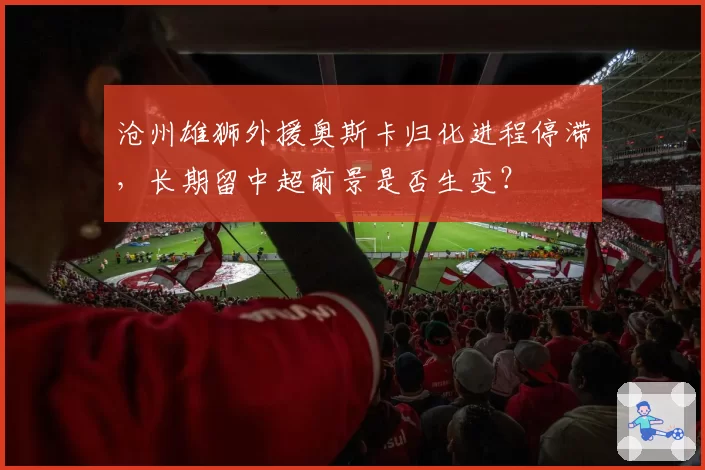 沧州雄狮外援奥斯卡归化进程停滞，长期留中超前景是否生变？