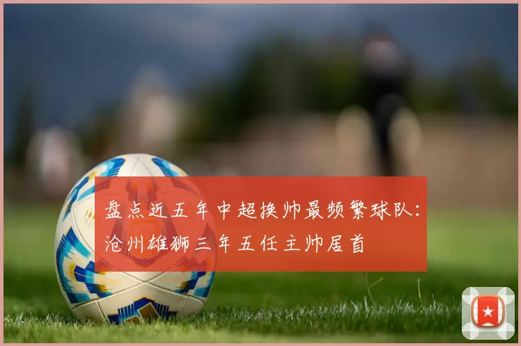 盘点近五年中超换帅最频繁球队:沧州雄狮三年五任主帅居首