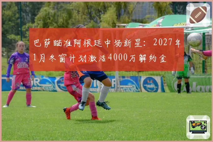 巴萨瞄准阿根廷中场新星：2027年1月冬窗计划激活4000万解约金