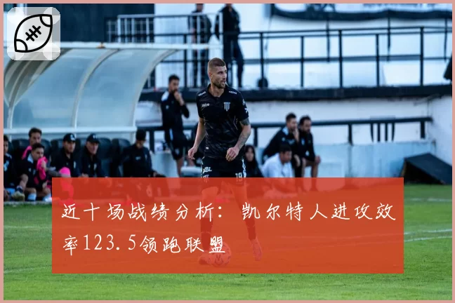 近十场战绩分析:凯尔特人进攻效率123.5领跑联盟