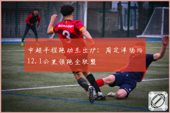 中超半程跑动王出炉:周定洋场均12.1公里领跑全联盟