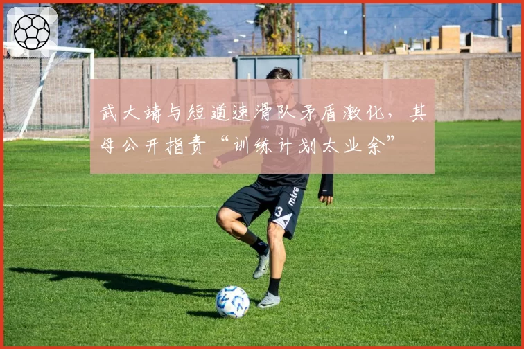 武大靖与短道速滑队矛盾激化，其母公开指责“训练计划太业余”