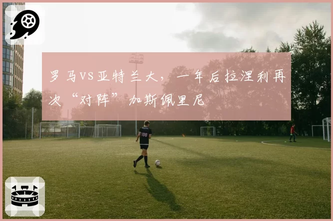 罗马vs亚特兰大，一年后拉涅利再次“对阵”加斯佩里尼