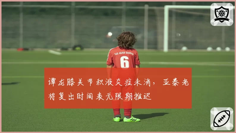 谭龙膝关节积液炎症未消,亚泰老将复出时间表无限期推迟