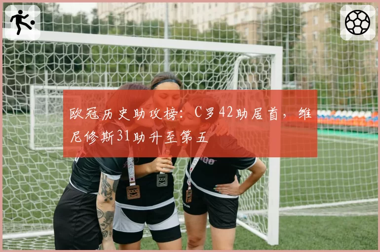 欧冠历史助攻榜：C罗42助居首，维尼修斯31助升至第五