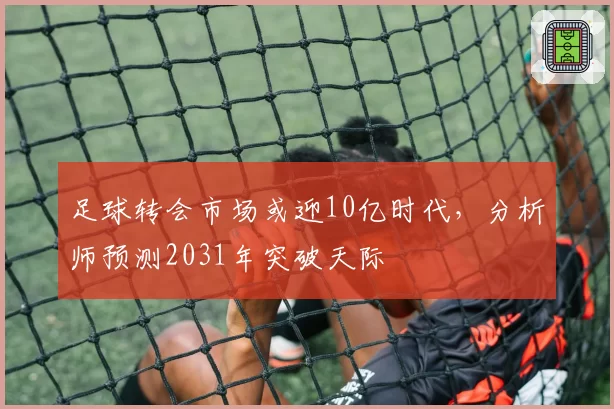 足球转会市场或迎10亿时代，分析师预测2031年突破天际
