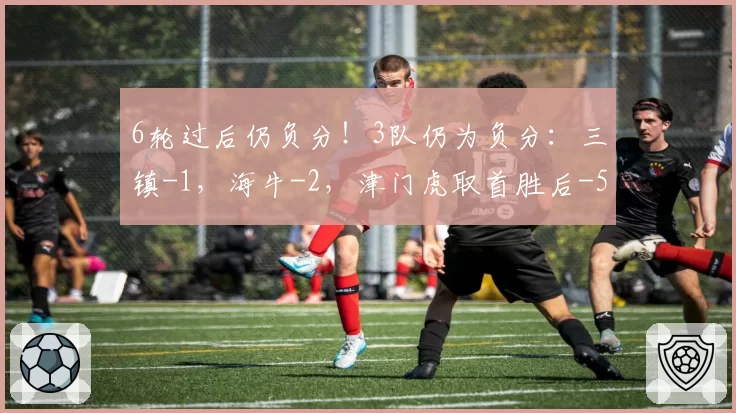 6轮过后仍负分！3队仍为负分：三镇-1，海牛-2，津门虎取首胜后-5