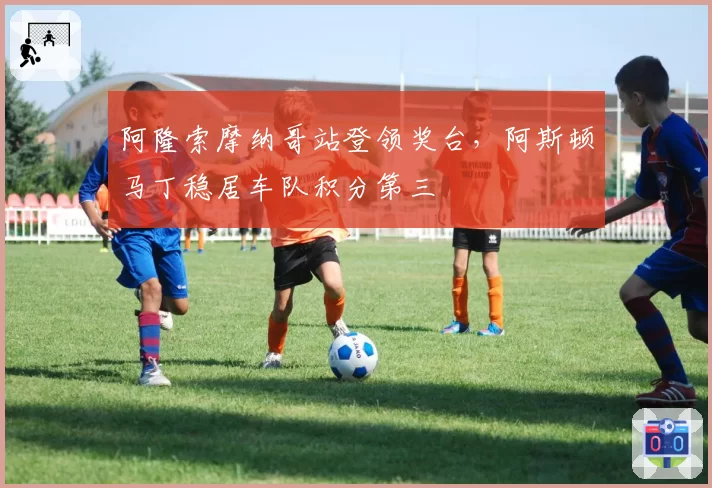 阿隆索摩纳哥站登领奖台,阿斯顿马丁稳居车队积分第三