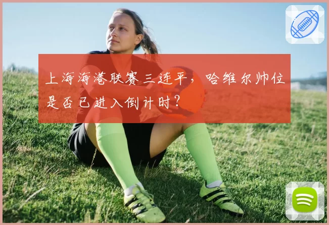 上海海港联赛三连平，哈维尔帅位是否已进入倒计时？